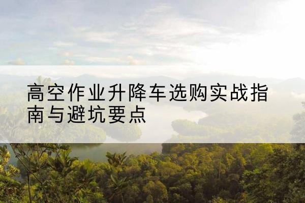 喀喇沁左翼升降车怎么选-高空作业升降车选购实战指南与避坑要点