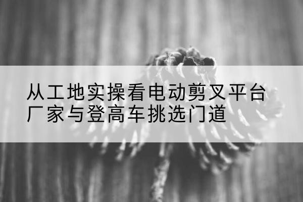 喀喇沁左翼电动剪叉升降平台厂家-从工地实操看电动剪叉平台厂家与登高车挑选门道