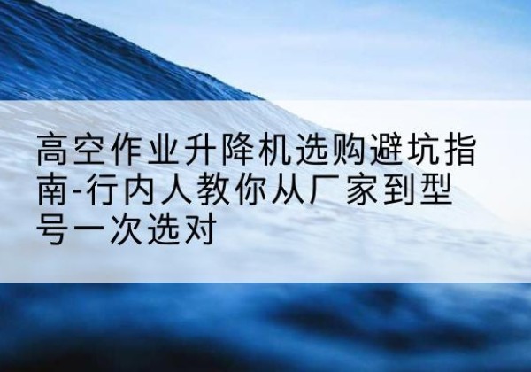 喀喇沁左翼升降平台厂家-高空作业升降机选购避坑指南-行内人教你从厂家到型号一次选对
