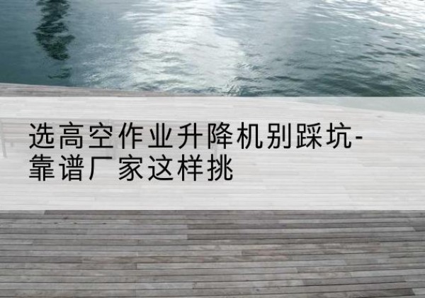 喀喇沁左翼剪叉式升降机厂家-选高空作业升降机别踩坑-靠谱厂家这样挑