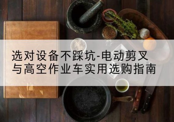 喀喇沁左翼电动剪叉升降平台怎么选-选对设备不踩坑-电动剪叉与高空作业车实用选购指南