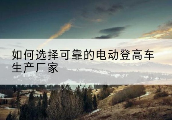 喀喇沁左翼电动登高车厂家-如何选择可靠的电动登高车生产厂家