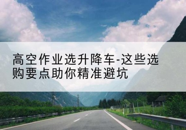 喀喇沁左翼升降车厂家-高空作业选升降车-这些选购要点助你*避坑