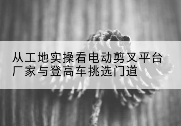 喀喇沁左翼电动剪叉升降平台厂家-从工地实操看电动剪叉平台厂家与登高车挑选门道